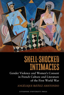 Shell-Shocked Intimacies: Gender Violence and Women's Consent in French Culture and Literature of the First World War by IbÃ¡Ã±ez Aristondo, AngÃ©lique