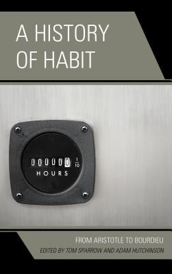 A History of Habit: From Aristotle to Bourdieu by Sparrow, Tom