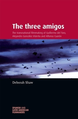 The Three Amigos: The Transnational Filmmaking of Guillermo del Toro, Alejandro González Iñárritu, and Alfonso Cuarón by Shaw, Deborah