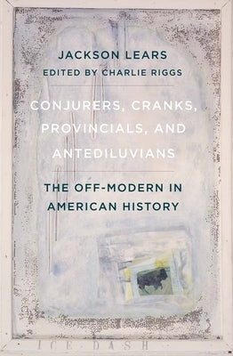 Conjurers, Cranks, Provincials, and Antediluvians: The Off-Modern in American History by Lears, Jackson