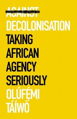 Against Decolonisation: Taking African Agency Seriously by T&#195;&#161;&#195;&#173;w&#195;&#178;, Ol&#195;&#186;femi