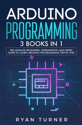 Arduino Programming: 3 books in 1 - The Ultimate Beginners, Intermediate and Expert Guide to Master Arduino Programming by Turner, Ryan