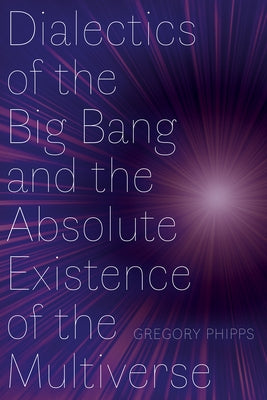 Dialectics of the Big Bang and the Absolute Existence of the Multiverse by Phipps, Gregory