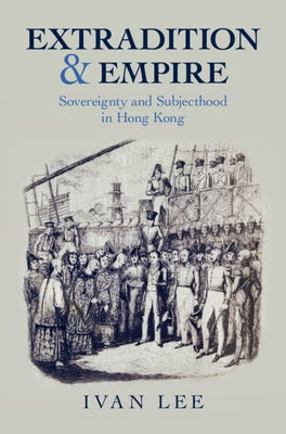 Extradition and Empire: Sovereignty and Subjecthood in Hong Kong by Lee, Ivan