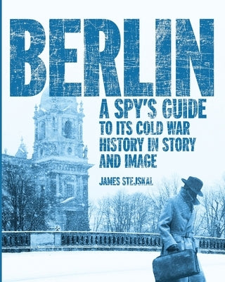Berlin: A Spy's Guide to its Cold War History in Story and Image by Stejskal, James