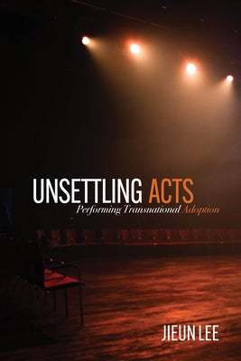 Unsettling Acts: Performing Transnational Adoption by Lee, Jieun