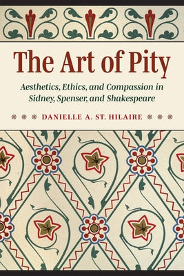 The Art of Pity: Aesthetics, Ethics, and Compassion in Sidney, Spenser, and Shakespeare by St Hilaire, Danielle A.
