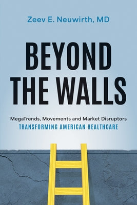 Beyond the Walls: Megatrends, Movements and Market Disruptors Transforming American Healthcare by Zeev E. Neuwirth MD