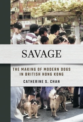 Savage: The Making of Modern Dogs in British Hong Kong by Chan, Catherine S.