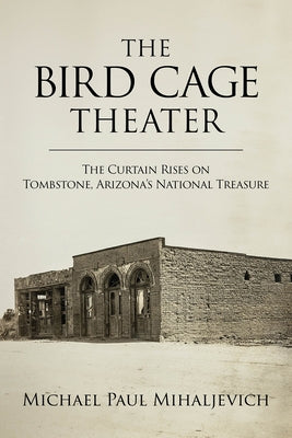 The Bird Cage Theater: The Curtain Rises on Tombstone, Arizona's National Treasure by Mihaljevich, Michael Paul