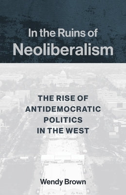 In the Ruins of Neoliberalism: The Rise of Antidemocratic Politics in the West by Brown, Wendy