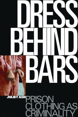 Dress Behind Bars: Prison Clothing as Criminality by Ash, Juliet
