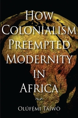 How Colonialism Preempted Modernity in Africa by Taiwo, Olufemi