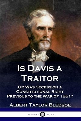 Is Davis a Traitor: ...Or Was the Secession of the Confederate States a Constitutional Right Previous to the Civil War of 1861? by Bledsoe, Albert Taylor