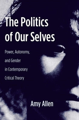 The Politics of Our Selves: Power, Autonomy, and Gender in Contemporary Critical Theory by Allen, Amy