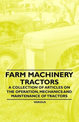 Farm Machinery - Tractors - A Collection of Articles on the Operation, Mechanics and Maintenance of Tractors by Various Authors