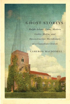 Ghost Storeys: Ralph Adams Cram, Modern Gothic Media, and Deconstructive Microhistory at a Canadian Church by Macdonell, Cameron