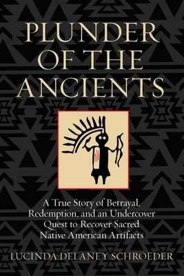 Plunder of the Ancients: A True Story of Betrayal, Redemption, and an Undercover Quest to Recover Sacred Native American Artifacts by Schroeder, Lucinda