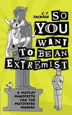 So You Want To Be An Extremist: A Motley Manifesto For The Motivated Maniac by Jackson, C. T.