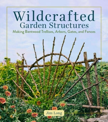 Wildcrafted Garden Structures: Making Bentwood Trellises, Arbors, Gates, and Fences by Long, Jim