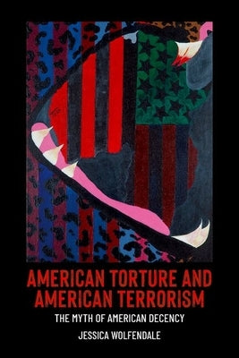 American Torture and American Terrorism: The Myth of American Decency by Wolfendale, Jessica