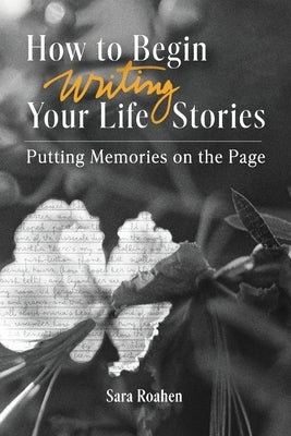 How to Begin Writing Your Life Stories: Putting Memories on the Page by Roahen, Sara