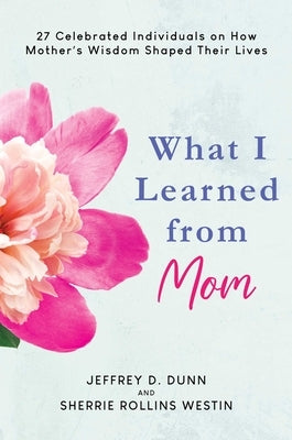 What I Learned from Mom: 27 Celebrated Individuals on How Mother's Wisdom Shaped Their Lives by Dunn, Jeffrey D.