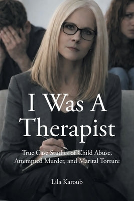 I Was A Therapist: True Case Studies of Child Abuse, Attempted Murder, and Marital Torture by Karoub, Lila