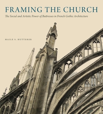 Framing the Church: The Social and Artistic Power of Buttresses in French Gothic Architecture by Hutterer, Maile S.