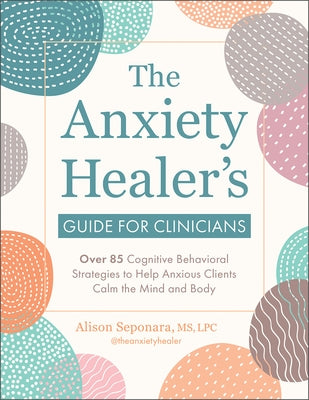 The Anxiety Healer's Guide for Clinicians: Over 85 Cognitive Behavioral Strategies to Help Anxious Clients Calm the Mind and Body by Seponara, Alison