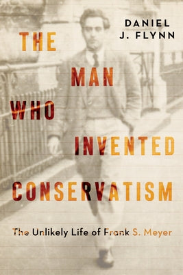 The Man Who Invented Conservatism: The Unlikely Life of Frank S. Meyer by Flynn, Daniel J.