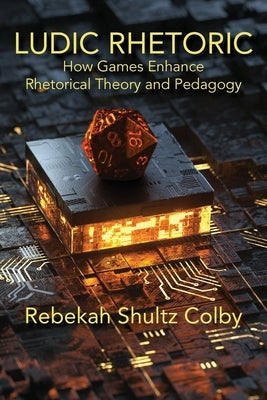 Ludic Rhetoric: How Games Enhance Rhetorical Theory and Pedagogy by Shultz Colby, Rebekah